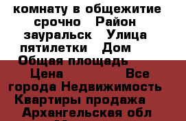 комнату в общежитие  срочно › Район ­ зауральск › Улица ­ пятилетки › Дом ­ 7 › Общая площадь ­ 12 › Цена ­ 200 000 - Все города Недвижимость » Квартиры продажа   . Архангельская обл.,Мирный г.